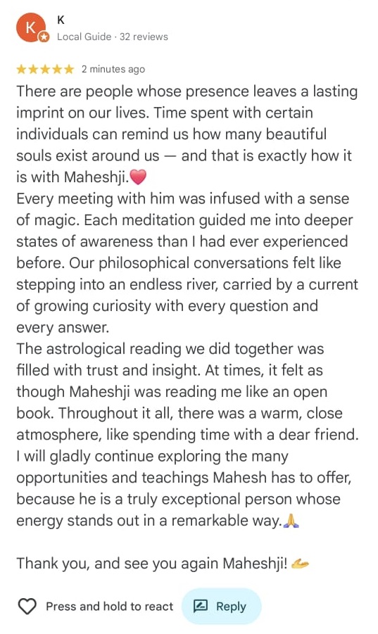 K Local Guide 32 reviews
⭐⭐⭐⭐⭐ 2 minutes ago
There are people whose presence leaves a lasting imprint on our lives. Time spent with certain individuals can remind us how many beautiful souls exist around us — and that is exactly how it is with Maheshji.❤️
Every meeting with him was infused with a sense of magic. Each meditation guided me into deeper states of awareness than I had ever experienced before. Our philosophical conversations felt like stepping into an endless river, carried by a current of growing curiosity with every question and every answer.
The astrological reading we did together was filled with trust and insight. At times, it felt as though Maheshji was reading me like an open book. Throughout it all, there was a warm, close atmosphere, like spending time with a dear friend. I will gladly continue exploring the many opportunities and teachings Mahesh has to offer, because he is a truly exceptional person whose energy stands out in a remarkable way.🙏
Thank you, and see you again Maheshji! 🤙
🤍 Press and hold to react 📝 Reply